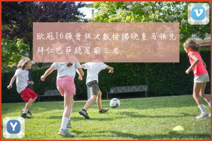 欧冠16强晋级次数榜揭晓皇马领先拜仁巴萨稳居前三名