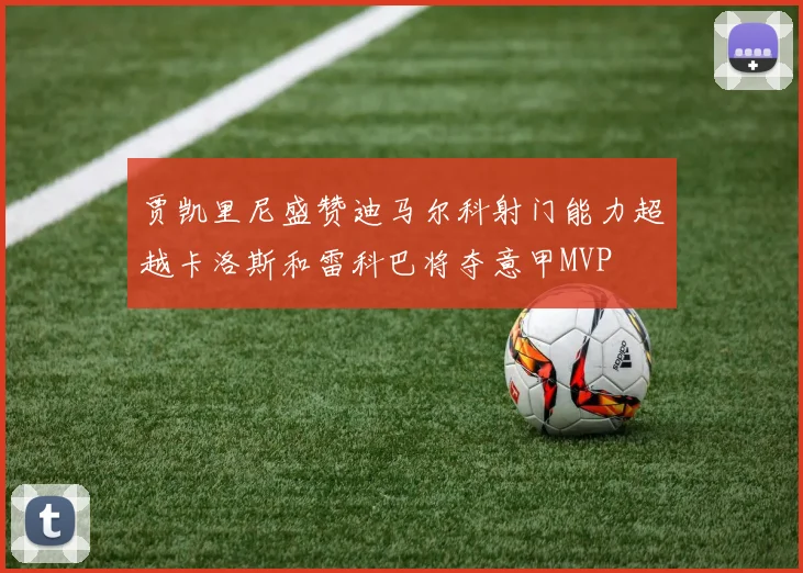 贾凯里尼盛赞迪马尔科射门能力超越卡洛斯和雷科巴将夺意甲MVP