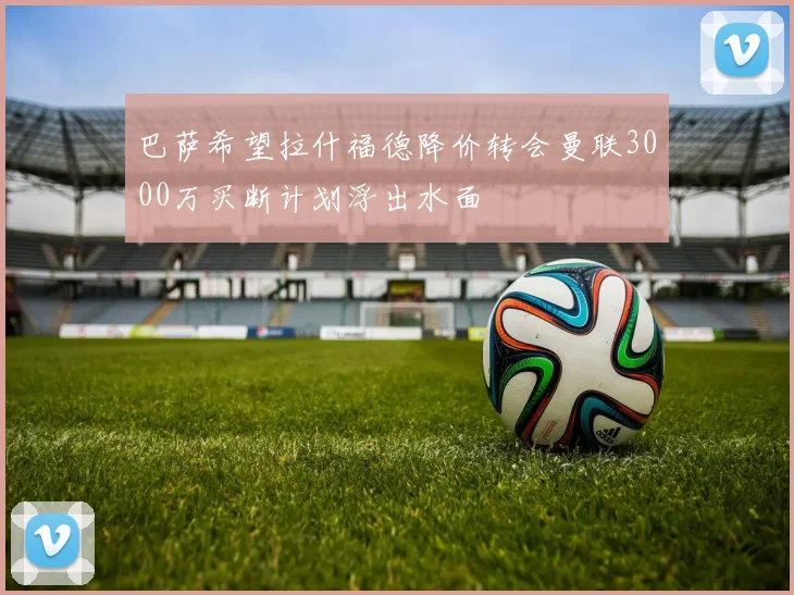 巴萨希望拉什福德降价转会曼联3000万买断计划浮出水面