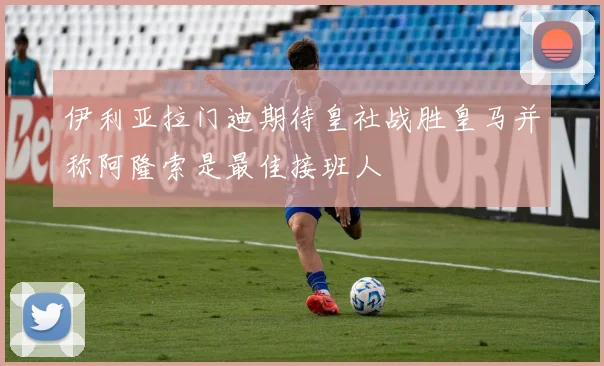 伊利亚拉门迪期待皇社战胜皇马并称阿隆索是最佳接班人