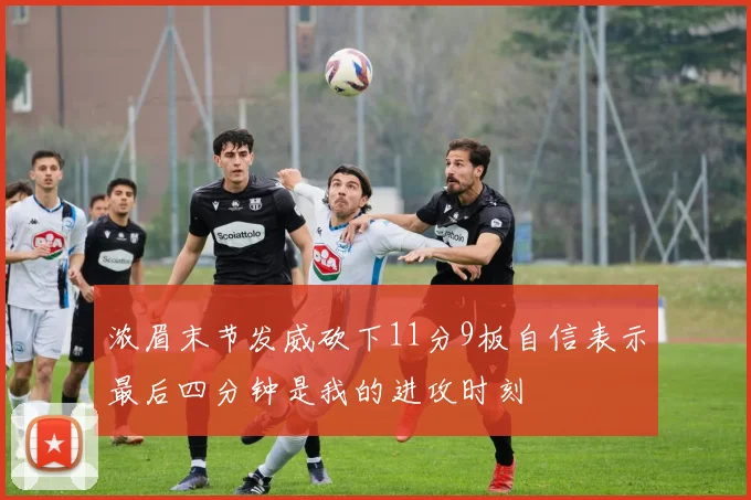 浓眉末节发威砍下11分9板自信表示最后四分钟是我的进攻时刻