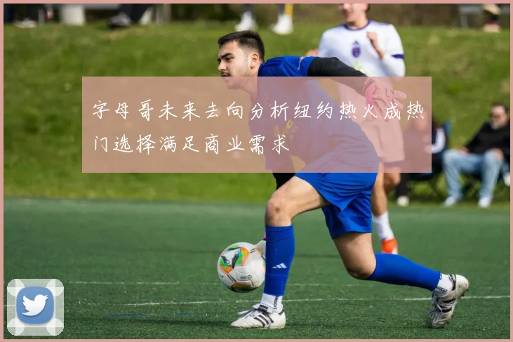 字母哥未来去向分析纽约热火成热门选择满足商业需求