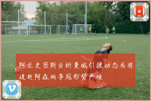 阿兰史密斯分析曼城引援动态或将追赶阿森纳争冠形势严峻