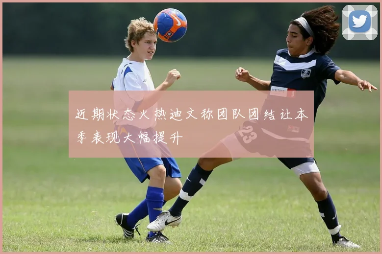 近期状态火热迪文称团队团结让本季表现大幅提升