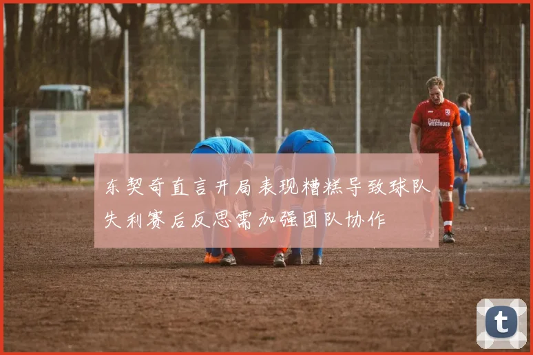 东契奇直言开局表现糟糕导致球队失利赛后反思需加强团队协作
