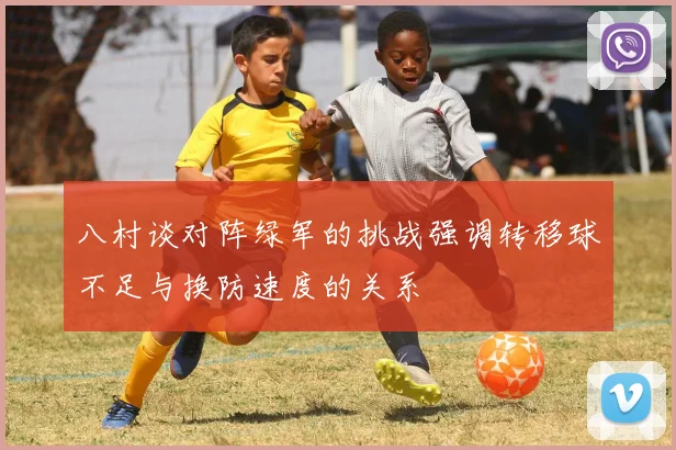 八村谈对阵绿军的挑战强调转移球不足与换防速度的关系