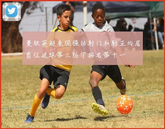 曼联英超表现强劲射门和射正均居首位进球第三防守排名第十一