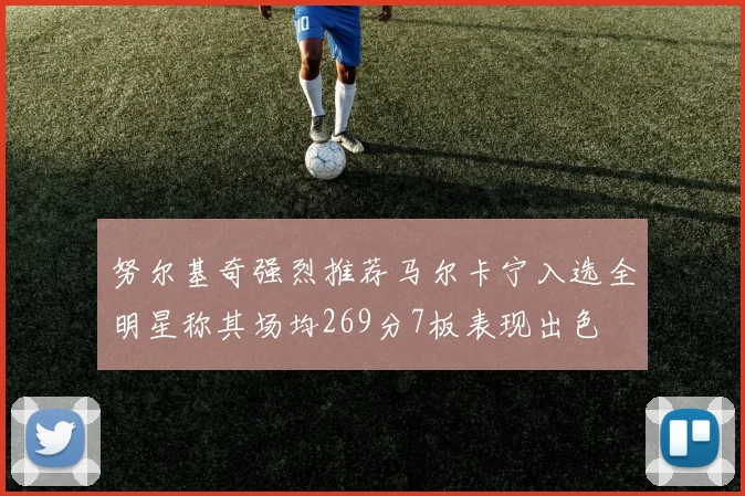 努尔基奇强烈推荐马尔卡宁入选全明星称其场均269分7板表现出色