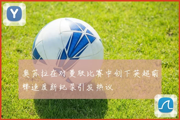 奥苏拉在对曼联比赛中创下英超前锋速度新纪录引发热议