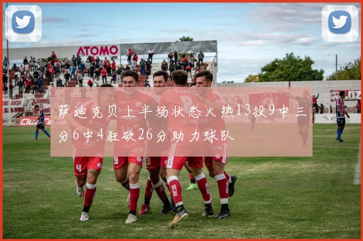 萨迪克贝上半场状态火热13投9中三分6中4狂砍26分助力球队