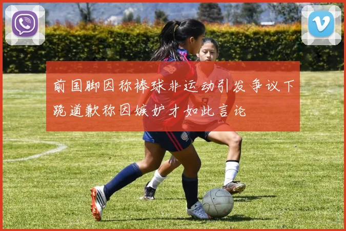 前国脚因称棒球非运动引发争议下跪道歉称因嫉妒才如此言论