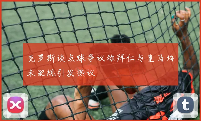 克罗斯谈点球争议称拜仁与皇马均未犯规引发热议