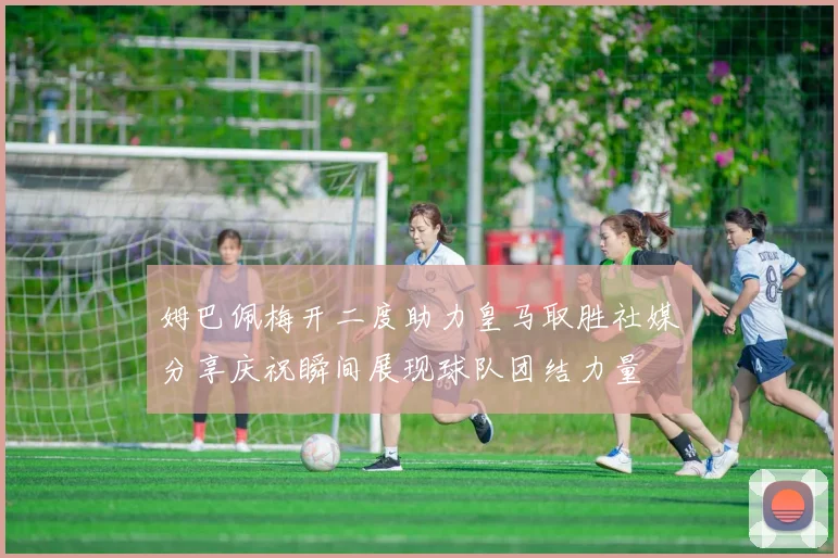 姆巴佩梅开二度助力皇马取胜社媒分享庆祝瞬间展现球队团结力量