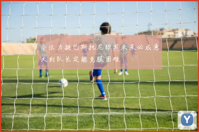 小法力挺巴斯托尼称其未来必成意大利队长定能克服困难