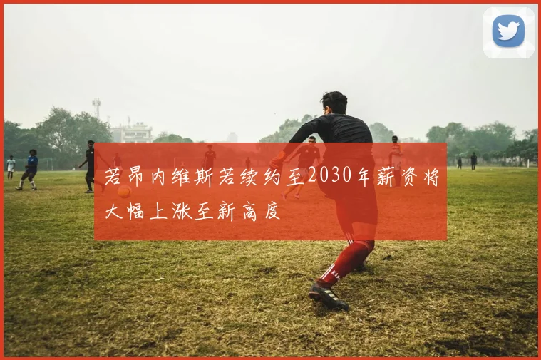 若昂内维斯若续约至2030年薪资将大幅上涨至新高度
