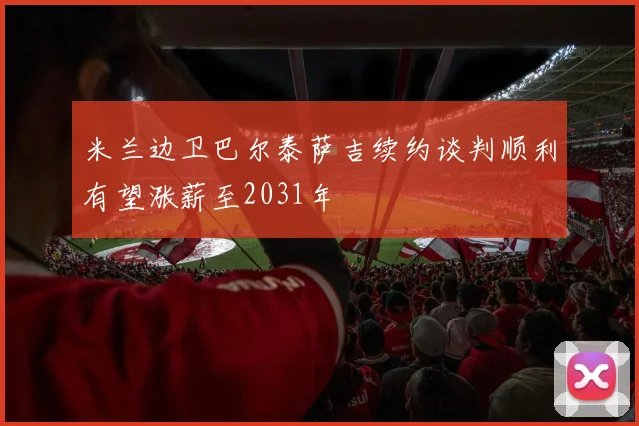 米兰边卫巴尔泰萨吉续约谈判顺利有望涨薪至2031年