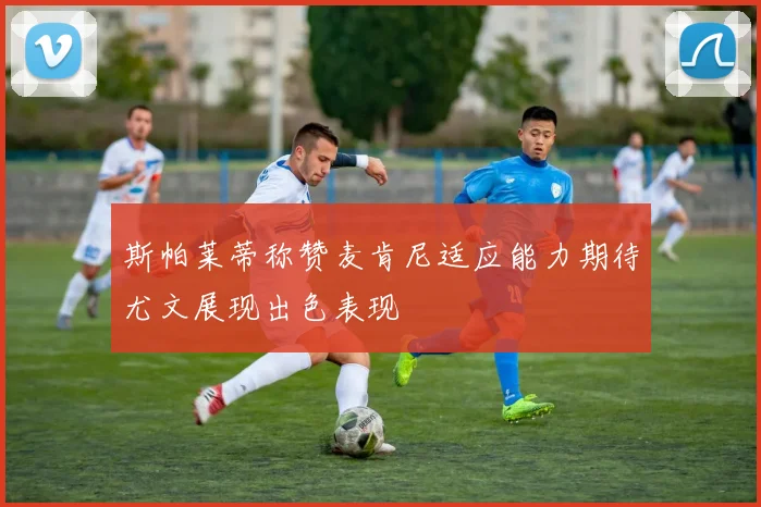 斯帕莱蒂称赞麦肯尼适应能力期待尤文展现出色表现