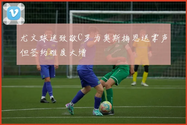 尤文球迷致敬C罗为奥斯梅恩送掌声但签约难度大增