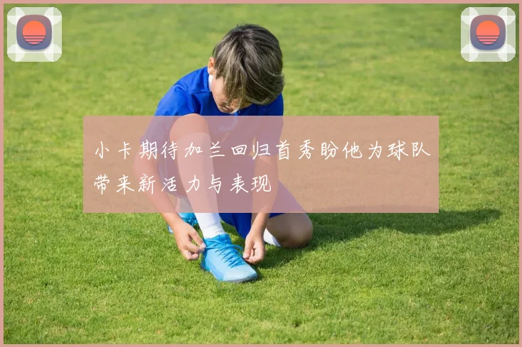 小卡期待加兰回归首秀盼他为球队带来新活力与表现