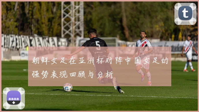 朝鲜女足在亚洲杯对阵中国女足的强势表现回顾与分析
