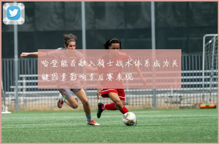 哈登能否融入骑士战术体系成为关键因素影响季后赛表现