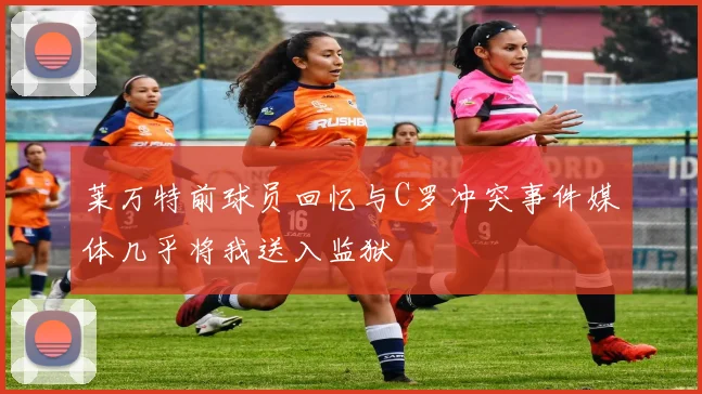 莱万特前球员回忆与C罗冲突事件媒体几乎将我送入监狱