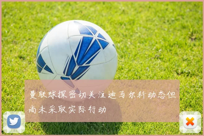 曼联球探密切关注迪马尔科动态但尚未采取实际行动