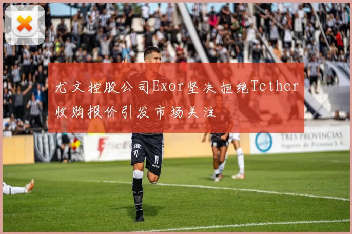 尤文控股公司Exor坚决拒绝Tether收购报价引发市场关注