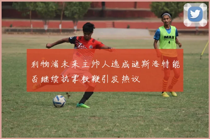 利物浦未来主帅人选成谜斯洛特能否继续执掌教鞭引发热议