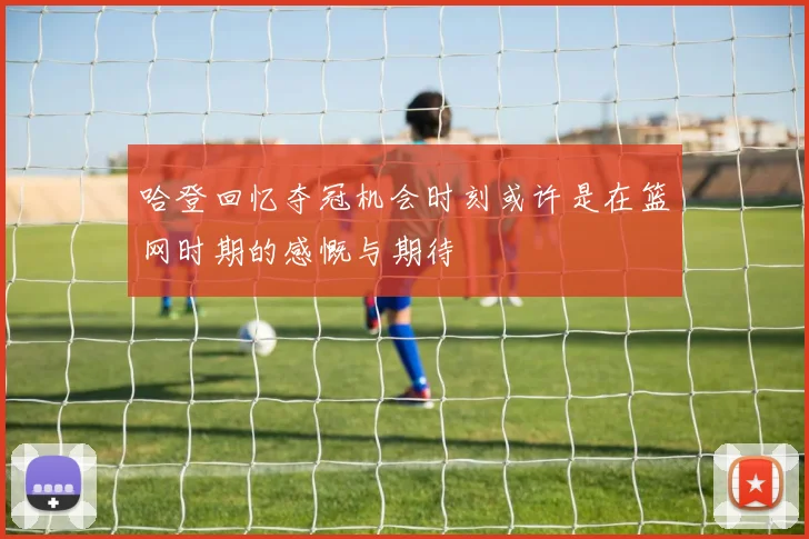 哈登回忆夺冠机会时刻或许是在篮网时期的感慨与期待