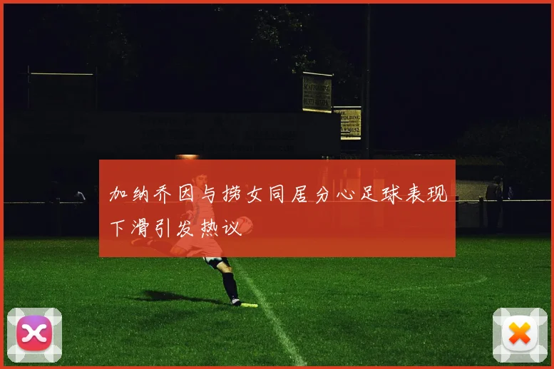 加纳乔因与捞女同居分心足球表现下滑引发热议