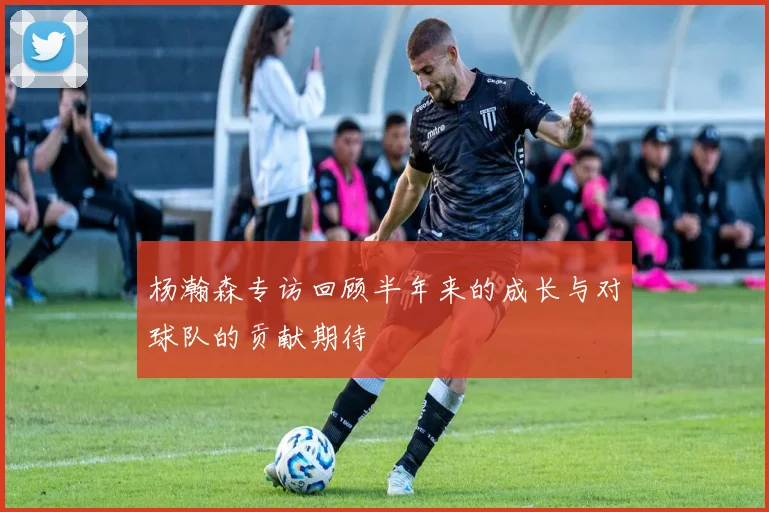 杨瀚森专访回顾半年来的成长与对球队的贡献期待