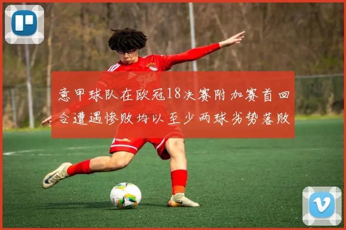 意甲球队在欧冠18决赛附加赛首回合遭遇惨败均以至少两球劣势落败