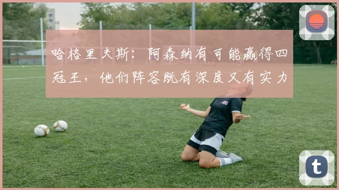 哈格里夫斯：阿森纳有可能赢得四冠王，他们阵容既有深度又有实力